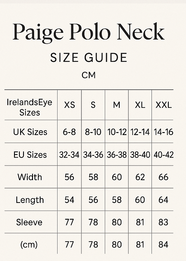 create vertical size guide. Paige Polo Neck Size Guide
Paige Polo Neck
CM
IrelandsEye	XS	S	M	L	XL	XXL
UK	6-8	8-10	10-12	12-14	14-16	16-18
EU	32-34	34-36	36-38	38-40	40-42	42-44
Width	56	58	60	62	64	66
Length	54	56	58	60	62	64
Sleeve	77	78	80	81	83	84