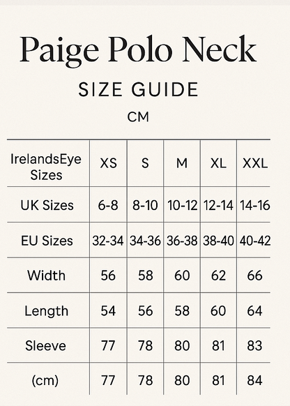 create vertical size guide. Paige Polo Neck Size Guide
Paige Polo Neck
CM
IrelandsEye	XS	S	M	L	XL	XXL
UK	6-8	8-10	10-12	12-14	14-16	16-18
EU	32-34	34-36	36-38	38-40	40-42	42-44
Width	56	58	60	62	64	66
Length	54	56	58	60	62	64
Sleeve	77	78	80	81	83	84